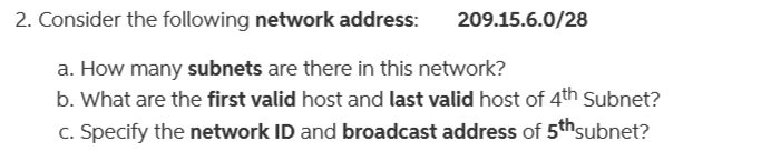2. Consider the following network address:
a. How many subnets are there in this network?
b. What are the first valid host and last valid host of 4th Subnet?
c. Specify the network ID and broadcast address of 5th subnet?
209.15.6.0/28