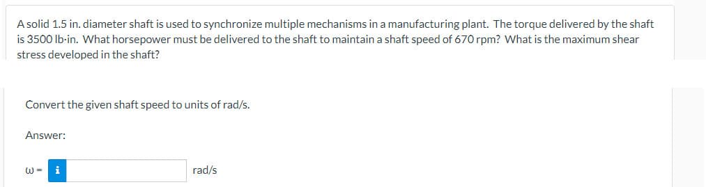 A solid 1.5 in. diameter shaft is used to synchronize multiple mechanisms in a manufacturing plant. The torque delivered by the shaft
is 3500 lb-in. What horsepower must be delivered to the shaft to maintain a shaft speed of 670 rpm? What is the maximum shear
stress developed in the shaft?
Convert the given shaft speed to units of rad/s.
Answer:
W =
i
rad/s