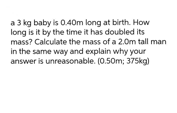 a 3 kg baby is 0.40m long at birth. How
long is it by the time it has doubled its
mass? Calculate the mass of a 2.0m tall man
in the same way and explain why your
answer is unreasonable. (0.50m; 375kg)
