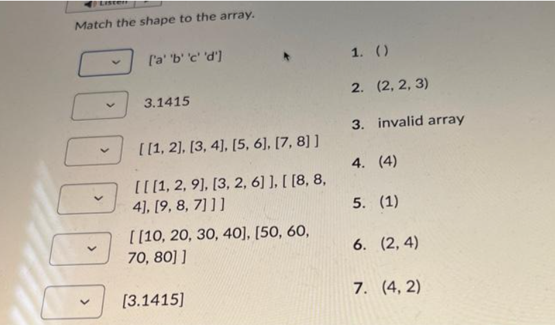 Listen
Match the shape to the array.
0000
['a' 'b' 'c' 'd']
3.1415
[[1, 2], [3, 4], [5, 6], [7,8]]
[[[1, 2, 9], [3, 2, 6]], [[8, 8,
4], [9, 8, 7]]]
[[10, 20, 30, 40], [50, 60,
70, 80]]
[3.1415]
1. ()
2. (2, 2, 3)
3. invalid array
4. (4)
5. (1)
6. (2,4)
7. (4,2)