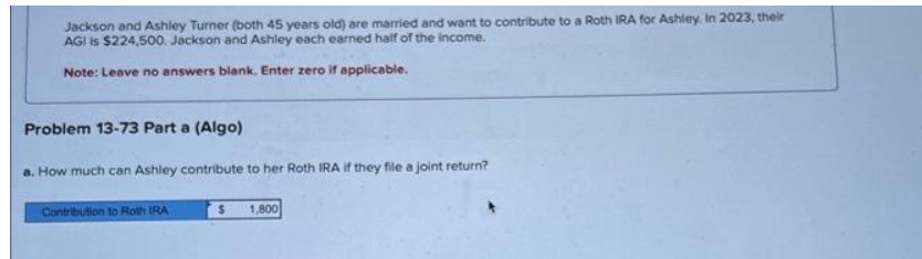 Jackson and Ashley Turner (both 45 years old) are married and want to contribute to a Roth IRA for Ashley. In 2023, their
AGI is $224,500. Jackson and Ashley each earned half of the income.
Note: Leave no answers blank. Enter zero if applicable.
Problem 13-73 Part a (Algo)
. How much can Ashley contribute to her Roth IRA if they file a joint return?
Contribution to Roth IRA
$ 1,800