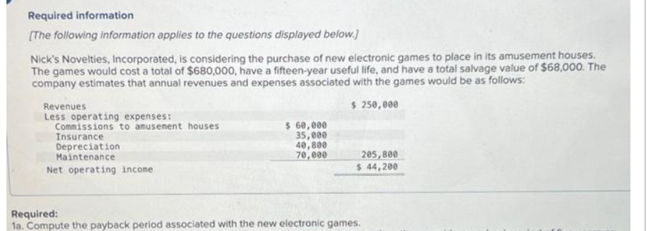 Required information
[The following information applies to the questions displayed below.]
Nick's Novelties, Incorporated, is considering the purchase of new electronic games to place in its amusement houses.
The games would cost a total of $680,000, have a fifteen-year useful life, and have a total salvage value of $68,000. The
company estimates that annual revenues and expenses associated with the games would be as follows:
$ 250,000
Revenues
Less operating expenses:
Commissions to amusement houses
Insurance
Depreciation
Maintenance
Net operating income
$ 60,000
35,000
40,800
70,000
205,800
$ 44,200
Required:
1a. Compute the payback period associated with the new electronic games.