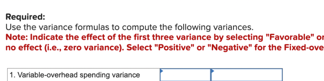 Required:
Use the variance formulas to compute the following variances.
Note: Indicate the effect of the first three variance by selecting "Favorable" or
no effect (i.e., zero variance). Select "Positive" or "Negative" for the Fixed-ove
1. Variable-overhead spending variance
