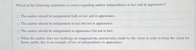 Which of the following statements is correct regarding auditor independence in fact and in appearance?
The auditor should be independent both in fact and in appearance.
The auditor should be independent in fact but not in appearance.
O The auditor should be independent in appearance but not in fact.
When the auditor does not challenge an inappropriate journal entry made by the client in order to keep the client for
future audits, this is an example of loss of independence in appearance.