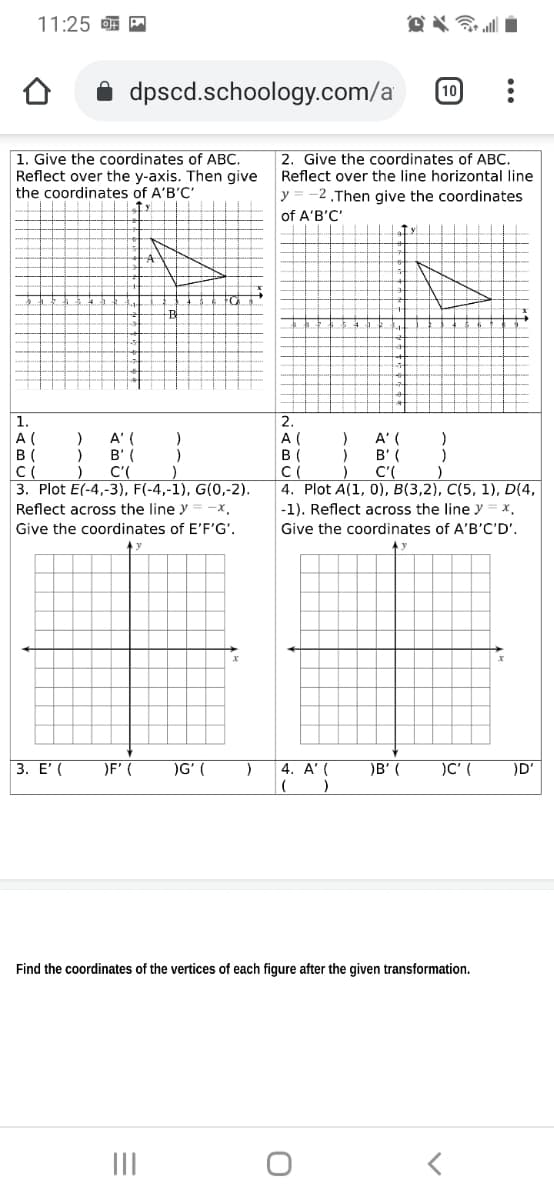11:25 A
dpscd.schoology.com/a
10
1. Give the coordinates of ABC.
Reflect over the y-axis. Then give
the coordinates of A'B'C'
2. Give the coordinates of ABC.
Reflect over the line horizontal line
-2.Then give the coordinates
of A'B'C'
y
2.
1.
A (
B (
A' (
B' (
C'(
3. Plot E(-4,-3), F(-4,-1), G(0,-2).
Reflect across the line y
A (
В (
C(
4. Plot A(1, 0), B(3,2), C(5, 1), D(4,
A' (
B' (
C'(
-x.
-1). Reflect across the line y
x.
Give the coordinates of E'F'G'.
Give the coordinates of A'B'C'D'.
3. Ε
OF' (
)G' (
4. A' (
)B' (
)C' (
)D'
Find the coordinates of the vertices of each figure after the given transformation.
III
