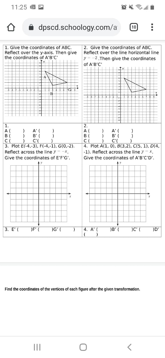 11:25 M
dpscd.schoology.com/a
10
2. Give the coordinates of ABC.
1. Give the coordinates of ABC.
Reflect over the y-axis. Then give
the coordinates of A'B'C'
Reflect over the line horizontal line
-2 .Then give the coordinates
of A'B'C'
y
2.
1.
A (
B (
A' (
B' (
C'(
3. Plot E(-4,-3), F(-4,-1), G(0,-2).
Reflect across the line y
A (
В (
C(
4. Plot A(1, 0), B(3,2), C(5, 1), D(4,
A' (
B' (
C'(
-x.
-1). Reflect across the line y
X.
Give the coordinates of E'F'G'.
Give the coordinates of A'B'C'D'.
Β. Ε
OF' (
)G' (
4. A' (
)B' (
)C' (
)D'
Find the coordinates of the vertices of each figure after the given transformation.
III
