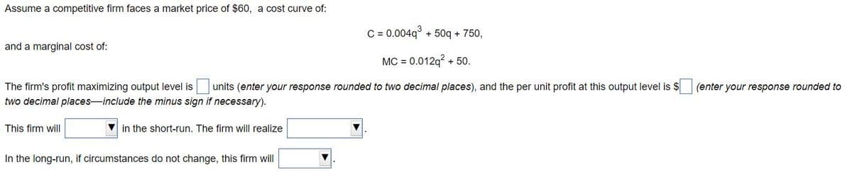 Assume a competitive firm faces a market price of $60, a cost curve of:
C = 0.004q³ + 50q + 750,
MC = 0.012q² + 50.
The firm's profit maximizing output level is units (enter your response rounded to two decimal places), and the per unit profit at this output level is $
two decimal places-include the minus sign if necessary).
and a marginal cost of:
This firm will
in the short-run. The firm will realize
In the long-run, if circumstances do not change, this firm will
(enter your response rounded to
