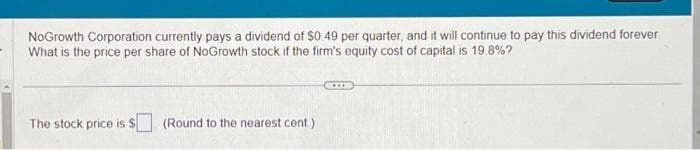 NoGrowth Corporation currently pays a dividend of $0.49 per quarter, and it will continue to pay this dividend forever.
What is the price per share of NoGrowth stock if the firm's equity cost of capital is 19.8%?
The stock price is $ (Round to the nearest cent)
***