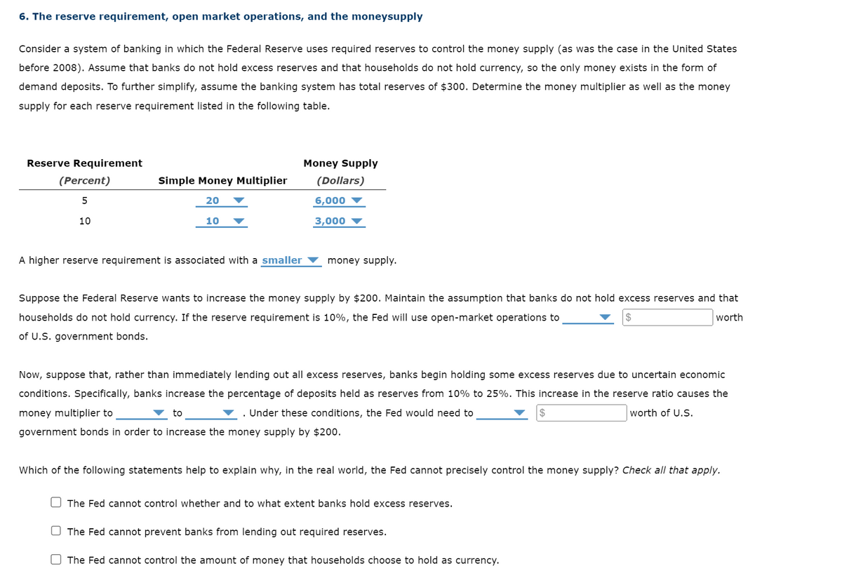 6. The reserve requirement, open market operations, and the moneysupply
Consider a system of banking in which the Federal Reserve uses required reserves to control the money supply (as was the case in the United States
before 2008). Assume that banks do not hold excess reserves and that households do not hold currency, so the only money exists in the form of
demand deposits. To further simplify, assume the banking system has total reserves of $300. Determine the money multiplier as well as the money
supply for each reserve requirement listed in the following table.
Reserve Requirement
(Percent)
5
10
Simple Money Multiplier
20
10
A higher reserve requirement is associated with a smaller
Money Supply
(Dollars)
6,000
3,000
▼ to
money supply.
Suppose the Federal Reserve wants to increase the money supply by $200. Maintain the assumption that banks do not hold excess reserves and that
households do not hold currency. If the reserve requirement is 10%, the Fed will use open-market operations to
worth
of U.S. government bonds.
Now, suppose that, rather than immediately lending out all excess reserves, banks begin holding some excess reserves due to uncertain economic
conditions. Specifically, banks increase the percentage of deposits held as reserves from 10% to 25%. This increase in the reserve ratio causes the
money multiplier to
▼. Under these conditions, the Fed would need to
worth of U.S.
government bonds in order to increase the money supply by $200.
Which of the following statements help to explain why, in the real world, the Fed cannot precisely control the money supply? Check all that apply.
The Fed cannot control whether and to what extent banks hold excess reserves.
$
The Fed cannot prevent banks from lending out required reserves.
The Fed cannot control the amount of money that households choose to hold as currency.