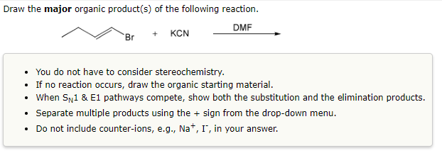Draw the major organic product(s) of the following reaction.
DMF
Br
+ KCN
You do not have to consider stereochemistry.
• If no reaction occurs, draw the organic starting material.
• When SN1 & E1 pathways compete, show both the substitution and the elimination products.
• Separate multiple products using the + sign from the drop-down menu.
Do not include counter-ions, e.g., Na+, I, in your answer.