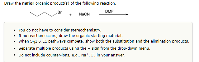 Draw the major organic product(s) of the following reaction.
DMF
Br
+
NaCN
• You do not have to consider stereochemistry.
• If no reaction occurs, draw the organic starting material.
• When SN1 & E1 pathways compete, show both the substitution and the elimination products.
Separate multiple products using the + sign from the drop-down menu.
Do not include counter-ions, e.g., Na+, I, in your answer.