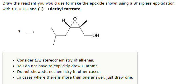Draw the reactant you would use to make the epoxide shown using a Sharpless epoxidation
with t-BuOOH and (-)- Diethyl tartrate.
?
سعود
H
• Consider E/Z stereochemistry of alkenes.
• You do not have to explicitly draw H atoms.
Do not show stereochemistry in other cases.
• In cases where there is more than one answer, just draw one.