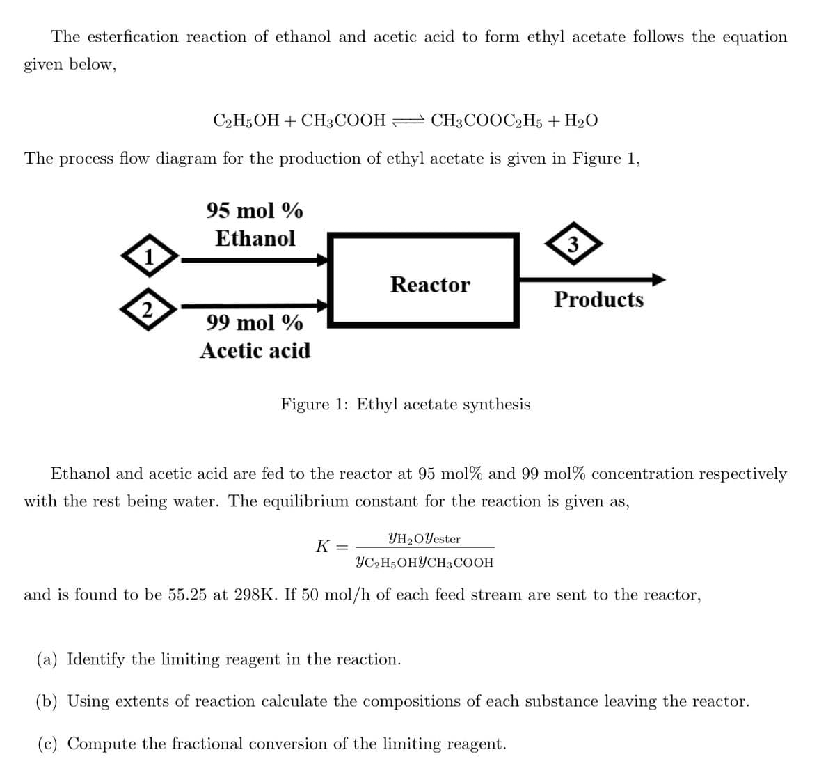 The esterfication reaction of ethanol and acetic acid to form ethyl acetate follows the equation
given below,
C2H5OH + CH3COOH CH3COOC2H5 + H₂O
The process flow diagram for the production of ethyl acetate is given in Figure 1,
1
2
95 mol %
Ethanol
99 mol %
Acetic acid
Reactor
Figure 1: Ethyl acetate synthesis
3
K =
Products
Ethanol and acetic acid are fed to the reactor at 95 mol% and 99 mol% concentration respectively
with the rest being water. The equilibrium constant for the reaction is given as,
YH₂O Yester
YC2H5OHYCH3 COOH
and is found to be 55.25 at 298K. If 50 mol/h of each feed stream are sent
the reactor,
(a) Identify the limiting reagent in the reaction.
(b) Using extents of reaction calculate the compositions of each substance leaving the reactor.
(c) Compute the fractional conversion of the limiting reagent.
