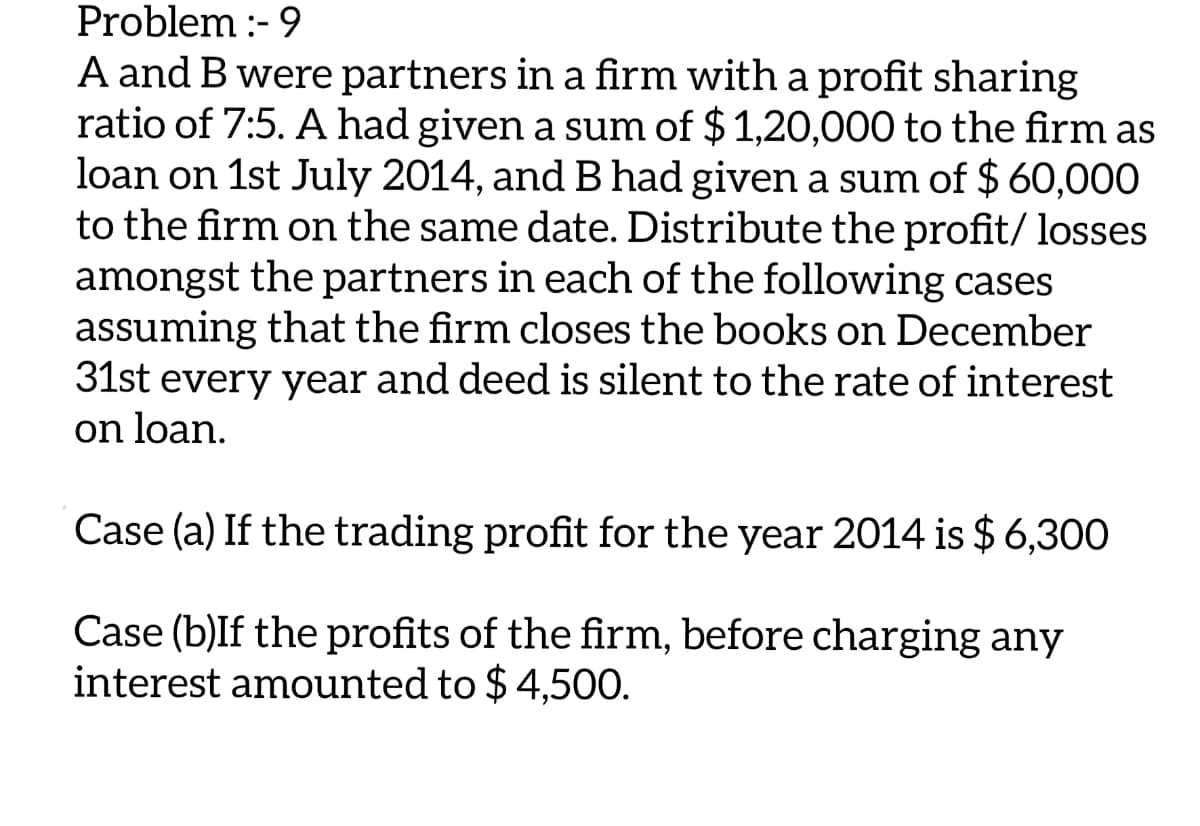 Problem :-9
A and B were partners in a firm with a profit sharing
ratio of 7:5. A had given a sum of $1,20,000 to the firm as
loan on 1st July 2014, and B had given a sum of $ 60,000
to the firm on the same date. Distribute the profit/ losses
amongst the partners in each of the following cases
assuming that the firm closes the books on December
31st every year and deed is silent to the rate of interest
on loan.
Case (a) If the trading profit for the year 2014 is $ 6,300
Case (b)If the profits of the firm, before charging any
interest amounted to $ 4,500.
