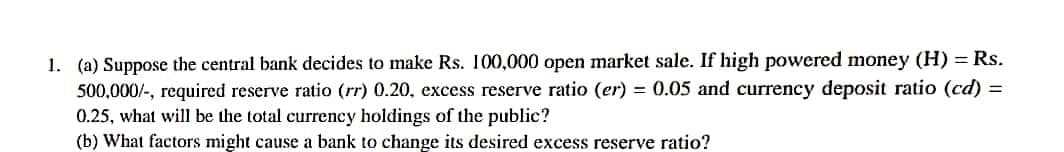 1. (a) Suppose the central bank decides to make Rs. 100,000 open market sale. If high powered money (H) = Rs.
500,000/-, required reserve ratio (rr) 0.20, excess reserve ratio (er) = 0.05 and currency deposit ratio (cd) =
0.25, what will be the total currency holdings of the public?
(b) What factors might cause a bank to change its desired excess reserve ratio?
