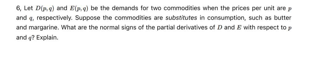 6, Let D(p,q) and E(p, q) be the demands for two commodities when the prices per unit are p
and q, respectively. Suppose the commodities are substitutes in consumption, such as butter
and margarine. What are the normal signs of the partial derivatives of D and E with respect to p
and q? Explain.
