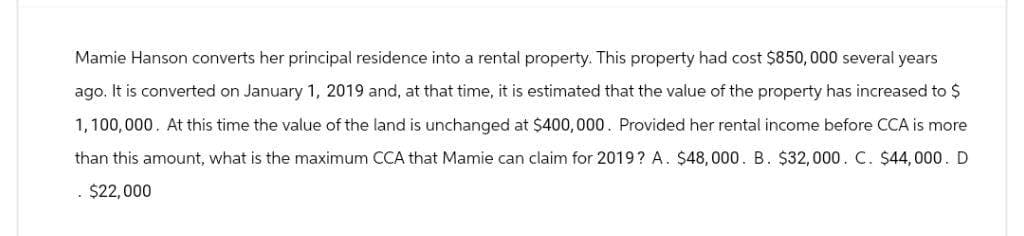 Mamie Hanson converts her principal residence into a rental property. This property had cost $850,000 several years
ago. It is converted on January 1, 2019 and, at that time, it is estimated that the value of the property has increased to $
1,100,000. At this time the value of the land is unchanged at $400,000. Provided her rental income before CCA is more
than this amount, what is the maximum CCA that Mamie can claim for 2019? A. $48,000. B. $32,000. C. $44,000. D
. $22,000