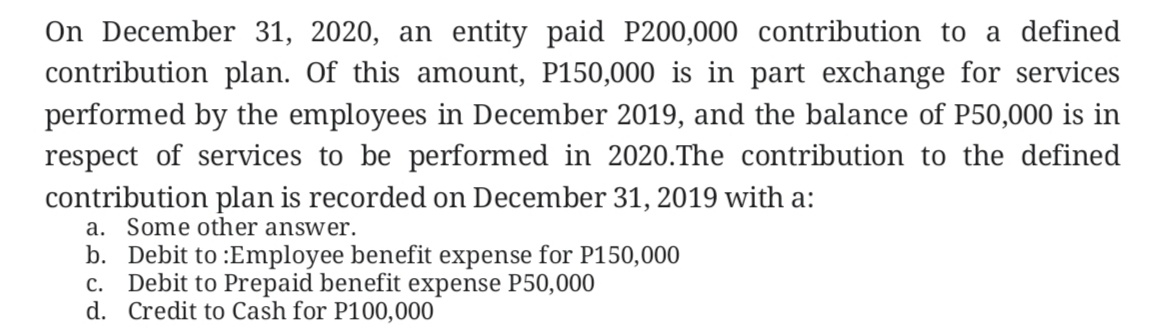 On December 31, 2020, an entity paid P200,000 contribution to a defined
contribution plan. Of this amount, P150,000 is in part exchange for services
performed by the employees in December 2019, and the balance of P50,000 is in
respect of services to be performed in 2020.The contribution to the defined
contribution plan is recorded on December 31, 2019 with a:
a. Some other answer.
b. Debit to :Employee benefit expense for P150,000
c. Debit to Prepaid benefit expense P50,000
d. Credit to Cash for P100,000
