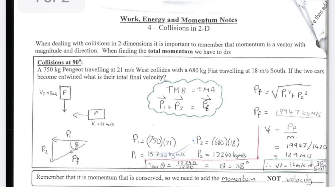 Work, Energy and Momentum Notes
4 Collisions in 2-D
When dealing with collisions in 2-dimensions it is important to remember that momentum is a vector with
magnitude and direction. When finding the total momentum we have to do:
Collisions at 90°:
We then add
A 750 kg Peugeot travelling at 21 m/s West collides with a 680 kg Fiat travelling at 18 m/s South. If the two cars
become entwined what is their total final velocity?
Vz=18k F
Pf=√√Pi²+ P₂²
TMB=TMA
P₁+ Pz = 1
=
P
V₁ = 21 m/s
P
P2
P₁ =(750)(21)
•P2 = (680)(18)
P₁ = 15750ky M15
Tan@=
12240
1570
P2=12240 kg/s
== 0 = 38°
Remember that it is momentum that is conserved, so we need to add the momentum
V
19947 kgm/s
=
Pf
m
= 19947/1430
13.9 M/S
VF = 14M/s at 38°
Saf
NOT velocity