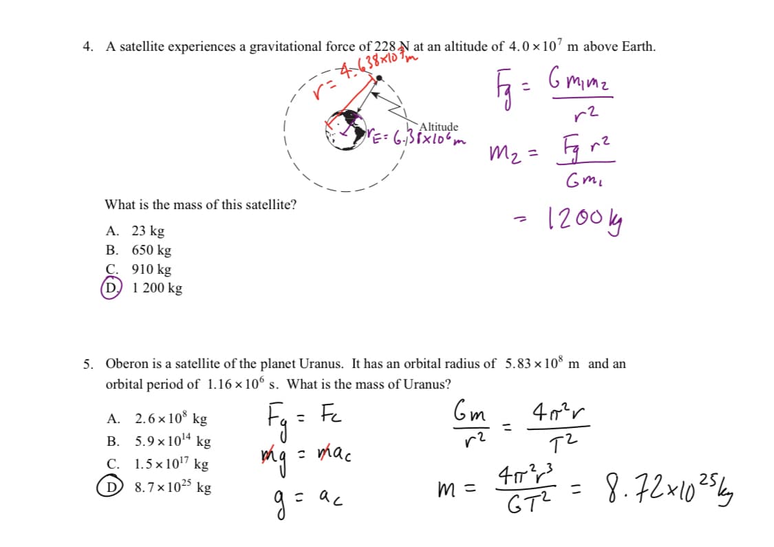 4. A satellite experiences a gravitational force of 228 N at an altitude of 4.0×107 m above Earth.
38x107m
Fg =
Gmime
r²
What is the mass of this satellite?
A. 23 kg
B. 650 kg
C. 910 kg
(D) 1 200 kg
A. 2.6×108 kg
B. 5.9x10¹4 kg
C.
1.5 × 10¹7 kg
D 8.7x1025 kg
= mac
Altitude
VE= 6.138x106m
g= ac
5. Oberon is a satellite of the planet Uranus. It has an orbital radius of 5.83×108 m and an
orbital period of 1.16×106 s. What is the mass of Uranus?
Fg = Fc
Gm
m₂ =
m =
=
=
Gmi
1200kg
40²r
тч
2
407²³
GT²
=
8.72x10 25k