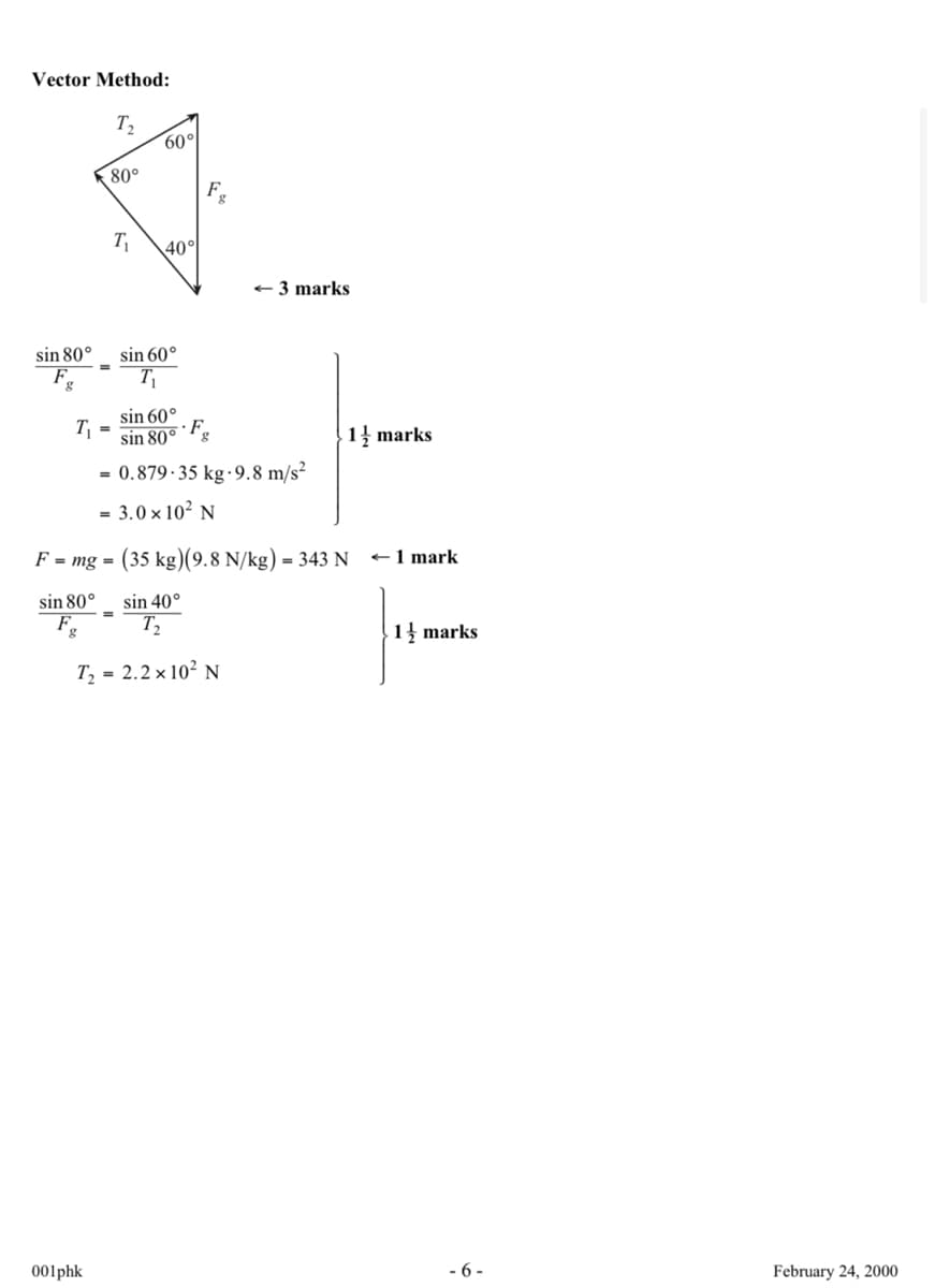 Vector Method:
T₁₂
80°
60°
Fg
T₁
40°
<3 marks
sin 80°
sin 60°
F
g
T₁
sin 60°
T
F
sin 80°
g
-0.879-35 kg-9.8 m/s²
-3.0 x 10² N
1 marks
F mg (35 kg)(9.8 N/kg) - 343 N - 1 mark
=
sin 80°
sin 40°
F
g
Τ2
T₁-2.2 × 10² N
1 marks
001phk
-6-
February 24, 2000