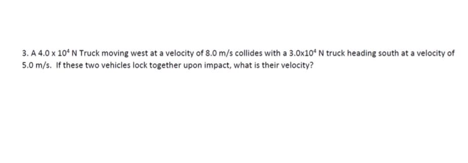 3. A 4.0 x 104 N Truck moving west at a velocity of 8.0 m/s collides with a 3.0x104 N truck heading south at a velocity of
5.0 m/s. If these two vehicles lock together upon impact, what is their velocity?
