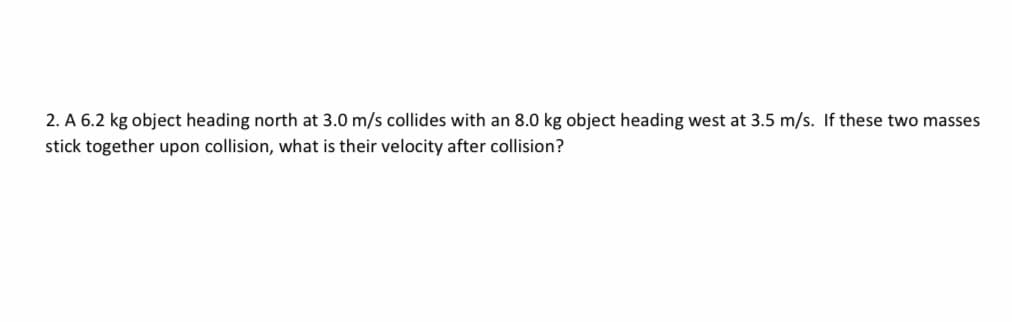 2. A 6.2 kg object heading north at 3.0 m/s collides with an 8.0 kg object heading west at 3.5 m/s. If these two masses
stick together upon collision, what is their velocity after collision?