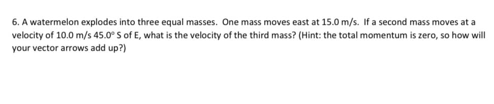 6. A watermelon explodes into three equal masses. One mass moves east at 15.0 m/s. If a second mass moves at a
velocity of 10.0 m/s 45.0° S of E, what is the velocity of the third mass? (Hint: the total momentum is zero, so how will
your vector arrows add up?)