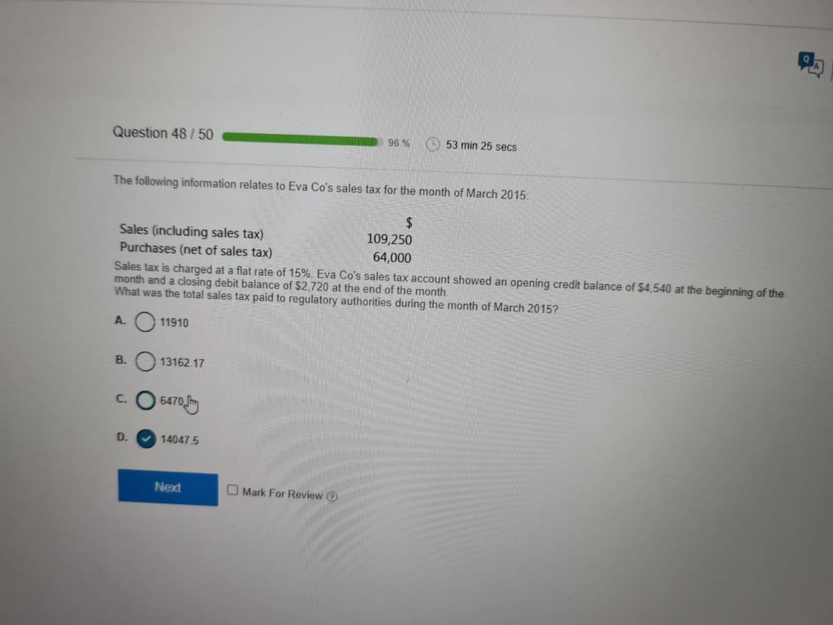 Question 48 / 50
96 %
(O 53 min 25 secs
The following information relates to Eva Co's sales tax for the month of March 2015:
Sales (including sales tax)
Purchases (net of sales tax)
Sales tax is charged at a flat rate of 15%. Eva Co's sales tax account showed an opening credit balance of $4,540 at the beginning of the
month and a closing debit balance of $2,720 at the end of the month.
What was the total sales tax paid to regulatory authorities during the month of March 2015?
109,250
64,000
A. O 11910
В.
13162.17
C. O 6470
D.
v 14047.5
Next
O Mark For Review O
