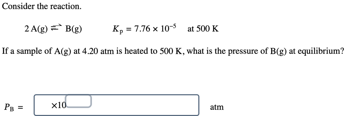 Consider the reaction.
2 A(g) = B(g)
Kp = 7.76 × 10-5 at 500 K
If a sample of A(g) at 4.20 atm is heated to 500 K, what is the pressure of B(g) at equilibrium?
PB
=
x10
atm