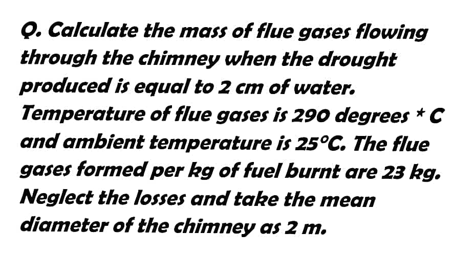 Q. Calculate the mass of flue gases flowing
through the chimney when the drought
produced is equal to 2 cm of water.
Temperature of flue gases is 290 degrees * C
and ambient temperature is 25°C. The flue
gases formed per kg of fuel burnt are 23 kg.
Neglect the losses and take the mean
diameter of the chimney as 2 m.
