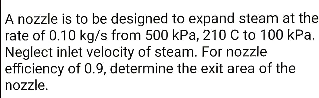 A nozzle is to be designed to expand steam at the
rate of 0.10 kg/s from 500 kPa, 210 C to 100 kPa.
Neglect inlet velocity of steam. For nozzle
efficiency of 0.9, determine the exit area of the
nozzle.
