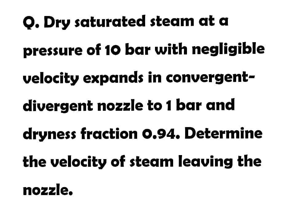 Q. Dry saturated steam at a
pressure of 10 bar with negligible
velocity expands in convergent-
divergent nozzle to 1 bar and
dryness fraction 0.94. Determine
the velocity of steam leaving the
nozzle.
