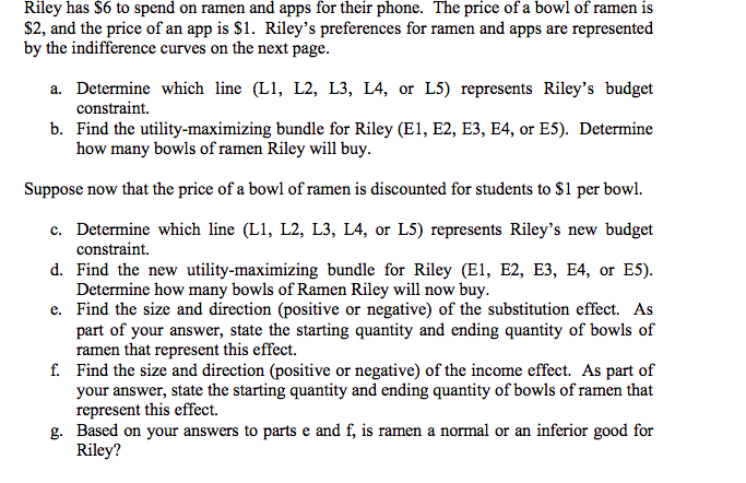 Riley has $6 to spend on ramen and apps for their phone. The price of a bowl of ramen is
$2, and the price of an app is $1. Riley's preferences for ramen and apps are represented
by the indifference curves on the next page.
a. Determine which line (L1, L2, L3, L4, or L5) represents Riley's budget
constraint.
b. Find the utility-maximizing bundle for Riley (E1, E2, E3, E4, or E5). Determine
how many bowls of ramen Riley will buy.
Suppose now that the price of a bowl of ramen is discounted for students to $1 per bowl.
c. Determine which line (L1, L2, L3, L4, or L5) represents Riley's new budget
constraint.
d. Find the new utility-maximizing bundle for Riley (E1, E2, E3, E4, or E5).
Determine how many bowls of Ramen Riley will now buy.
e. Find the size and direction (positive or negative) of the substitution effect. As
part of your answer, state the starting quantity and ending quantity of bowls of
ramen that represent this effect.
f. Find the size and direction (positive or negative) of the income effect. As part of
your answer, state the starting quantity and ending quantity of bowls of ramen that
represent this effect.
g. Based on your answers to parts e and f, is ramen a normal or an inferior good for
Riley?
