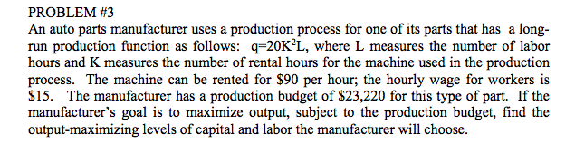 PROBLEM #3
An auto parts manufacturer uses a production process for one of its parts that has a long-
run production function as follows: q=20K²L, where L measures the number of labor
hours and K measures the number of rental hours for the machine used in the production
process. The machine can be rented for $90 per hour; the hourly wage for workers is
$15. The manufacturer has a production budget of $23,220 for this type of part. If the
manufacturer's goal is to maximize output, subject to the production budget, find the
output-maximizing levels of capital and labor the manufacturer will choose.
