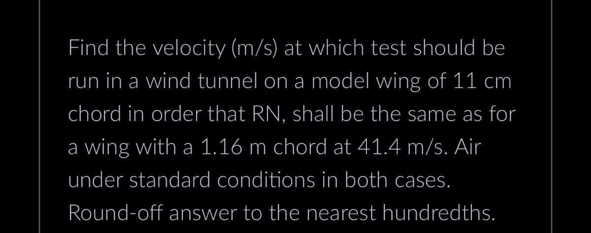 Find the velocity (m/s) at which test should be
run in a wind tunnel on a model wing of 11 cm
chord in order that RN, shall be the same as for
a wing with a 1.16 m chord at 41.4 m/s. Air
under standard conditions in both cases.
Round-off answer to the nearest hundredths.