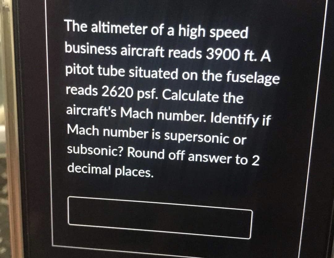 The altimeter of a high speed
business aircraft reads 3900 ft. A
pitot tube situated on the fuselage
reads 2620 psf. Calculate the
aircraft's Mach number. Identify if
Mach number is supersonic or
subsonic? Round off answer to 2
decimal places.