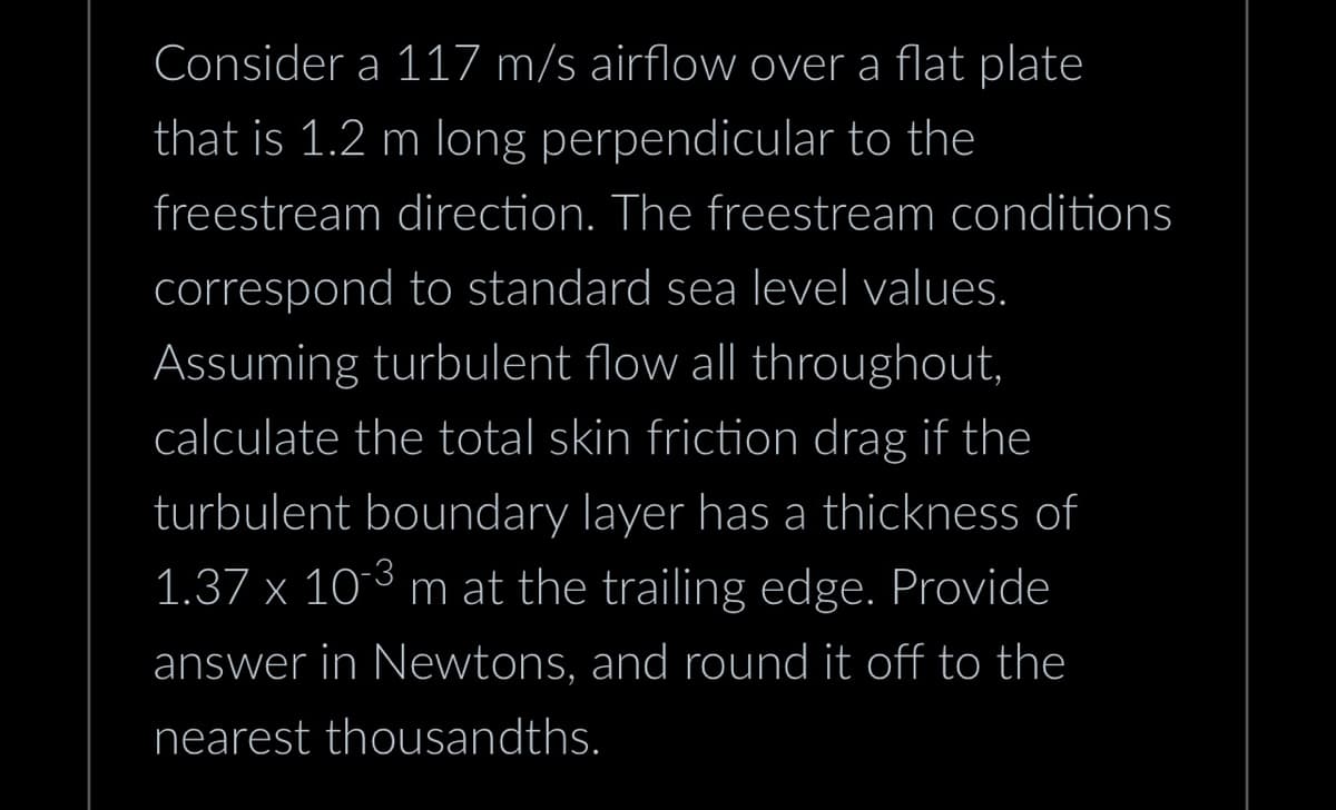 Consider a 117 m/s airflow over a flat plate
that is 1.2 m long perpendicular to the
freestream direction. The freestream conditions
correspond to standard sea level values.
Assuming turbulent flow all throughout,
calculate the total skin friction drag if the
turbulent boundary layer has a thickness of
1.37 x 10-3 m at the trailing edge. Provide
answer in Newtons, and round it off to the
nearest thousandths.