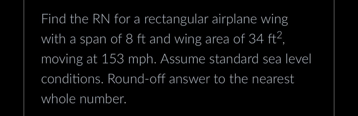 Find the RN for a rectangular airplane wing
with a span of 8 ft and wing area of 34 ft²,
moving at 153 mph. Assume standard sea level
conditions. Round-off answer to the nearest
whole number.