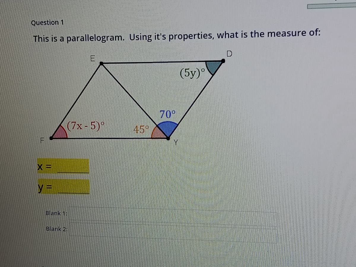 Question 1
This is a parallelogram. Using it's properties, what is the measure of:
(5у)
70°
45°
(7x-5)
F
y 3D
Blank 1:
Blank 2:
