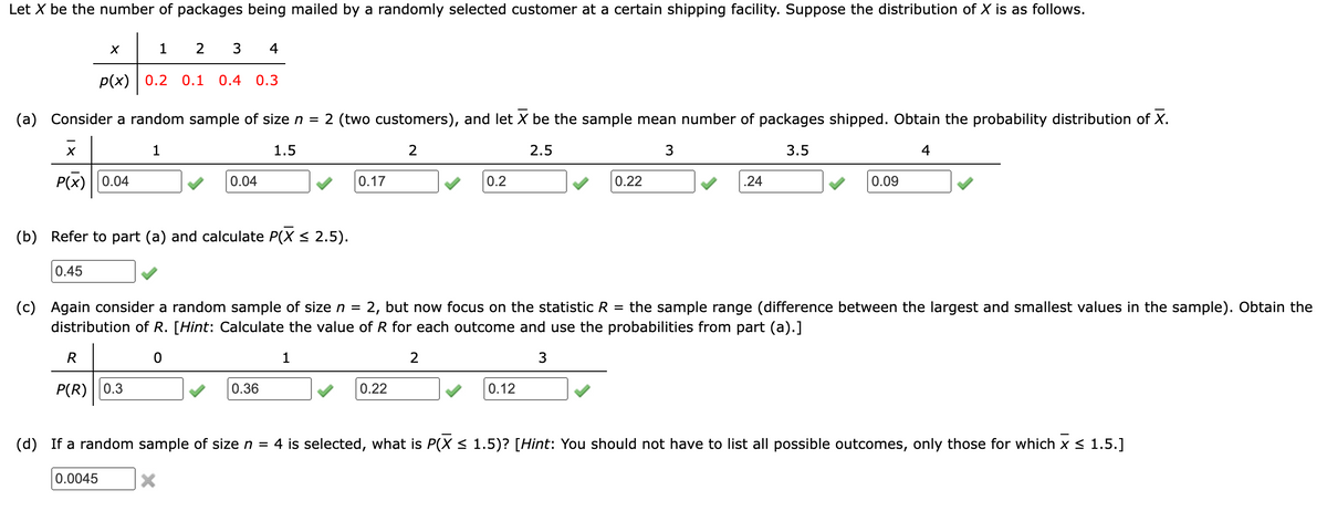 Let X be the number of packages being mailed by a randomly selected customer at a certain shipping facility. Suppose the distribution of X is as follows.
X
1 2
3 4
p(x) 0.2 0.1
0.4 0.3
(a) Consider a random sample of size n = 2 (two customers), and let X be the sample mean number of packages shipped. Obtain the probability distribution of X.
1
1.5
P(X) 0.04
0.04
0.17
2
2.5
3
3.5
0.2
0.22
.24
0.09
4
(b) Refer to part (a) and calculate P(X ≤ 2.5).
0.45
=
(c) Again consider a random sample of size n = : 2, but now focus on the statistic R the sample range (difference between the largest and smallest values in the sample). Obtain the
distribution of R. [Hint: Calculate the value of R for each outcome and use the probabilities from part (a).]
R
0
1
2
3
P(R) 0.3
0.36
0.22
0.12
(d) If a random sample of size n = 4 is selected, what is P(X ≤ 1.5)? [Hint: You should not have to list all possible outcomes, only those for which x ≤ 1.5.]
0.0045
×