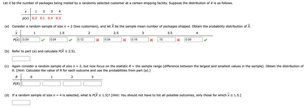 Let X be the number of packages being mailed by a randomly selected customer at a certain shipping facility. Suppose the distribution of X is as follows.
X
1
4
2 3
p(x) 0.2 0.1 0.4 0.3
(a) Consider a random sample of size n = 2 (two customers), and let X be the sample mean number of packages shipped. Obtain the probability distribution of X.
2
X
1
1.5
P(x) 0.04
0.04
0.12
(b) Refer to part (a) and calculate P(X ≤ 2.5).
2.5
3
3.5
4
× 0.04
×
0.16
× .15
× 0.09
the sample range (difference between the largest and smallest values in the sample). Obtain the distribution of
(c) Again consider a random sample of size n = 2, but now focus on the statistic R =
R. [Hint: Calculate the value of R for each outcome and use the probabilities from part (a).]
R
P(R)
2
3
(d) If a random sample of size n = 4 is selected, what is P(X ≤ 1.5)? [Hint: You should not have to list all possible outcomes, only those for which x ≤ 1.5.]