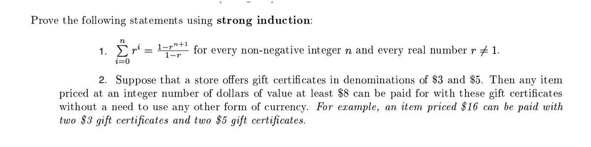 Prove the following statements using strong induction:
n
1. Σ
i=0
1-p²+1
1-r
for
every non-negative integer n and every real number r ‡ 1.
2. Suppose that a store offers gift certificates in denominations of $3 and $5. Then any item
priced at an integer number of dollars of value at least $8 can be paid for with these gift certificates
without a need to use any other form of currency. For example, an item priced $16 can be paid with
two $3 gift certificates and two $5 gift certificates.