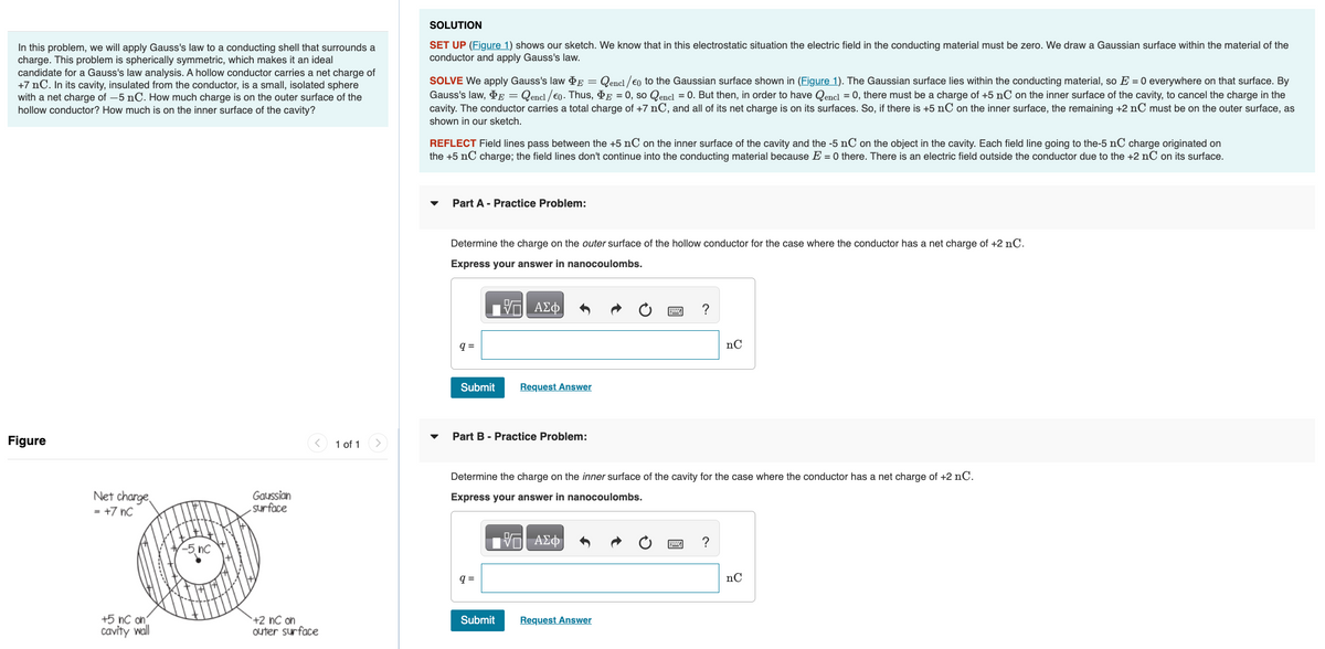 In this problem, we will apply Gauss's law to a conducting shell that surrounds a
charge. This problem is spherically symmetric, which makes it an ideal
candidate for a Gauss's law analysis. A hollow conductor carries a net charge of
+7 nC. In its cavity, insulated from the conductor, is a small, isolated sphere
with a net charge of -5 nC. How much charge is on the outer surface of the
hollow conductor? How much is on the inner surface of the cavity?
Figure
Net charge
= +7 nC
+5 nC on
cavity wall
Gaussian
surface
+2 nC on
outer surface
1 of 1
SOLUTION
SET UP (Figure 1) shows our sketch. We know that in this electrostatic situation the electric field in the conducting material must be zero. We draw a Gaussian surface within the material of the
conductor and apply Gauss's law.
SOLVE We apply Gauss's law PE = Qencl/€o to the Gaussian surface shown in (Figure 1). The Gaussian surface lies within the conducting material, so E = 0 everywhere on that surface. By
Gauss's law, E = Qencl/€0. Thus, PE = 0, so Qencl = 0. But then, in order to have Qencl = 0, there must be a charge of +5 nC on the inner surface of the cavity, to cancel the charge in the
cavity. The conductor carries a total charge of +7 nC, and all of its net charge is on its surfaces. So, if there is +5 nC on the inner surface, the remaining +2 nC must be on the outer surface, as
shown in our sketch.
REFLECT Field lines pass between the +5 nC on the inner surface of the cavity and the -5 nC on the object in the cavity. Each field line going to the-5 nC charge originated on
the +5 nC charge; the field lines don't continue into the conducting material because E = 0 there. There is an electric field outside the conductor due to the +2 nC on its surface.
Part A - Practice Problem:
Determine the charge on the outer surface of the hollow conductor for the case where the conductor has a net charge of +2 nC.
Express your answer in nanocoulombs.
—| ΑΣΦ
q=
Submit
Part B - Practice Problem:
Request Answer
q=
Submit
Determine the charge on the inner surface of the cavity for the case where the conductor has a net charge of +2 nC.
Express your answer in nanocoulombs.
VE ΑΣΦ
?
Request Answer
nC
?
nC