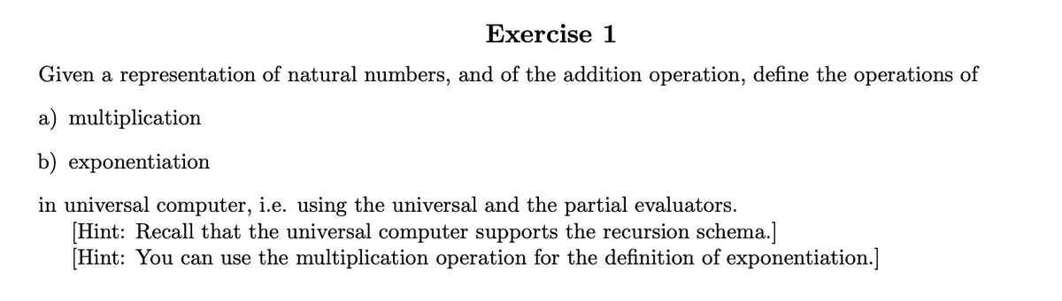 Exercise 1
Given a representation of natural numbers, and of the addition operation, define the operations of
a) multiplication
b) exponentiation
in universal computer, i.e. using the universal and the partial evaluators.
[Hint: Recall that the universal computer supports the recursion schema.]
[Hint: You can use the multiplication operation for the definition of exponentiation.]