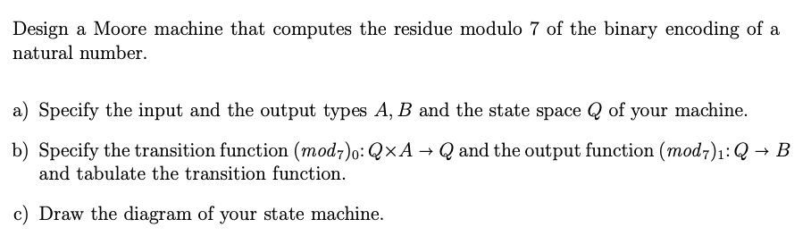Design a Moore machine that computes the residue modulo 7 of the binary encoding of a
natural number.
a) Specify the input and the output types A, B and the state space of your machine.
b) Specify the transition function (mod7)o: Q×A → Q and the output function (mod7)₁: Q→ B
and tabulate the transition function.
c) Draw the diagram of your state machine.