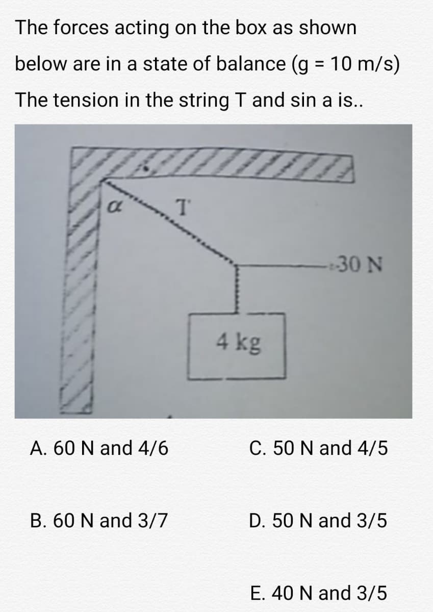 The forces acting on the box as shown
below are in a state of balance (g 10 m/s)
The tension in the string T and sin a is..
30 N
4 kg
A. 60 N and 4/6
C. 50 N and 4/5
B. 60 N and 3/7
D. 50 N and 3/5
E. 40 N and 3/5
