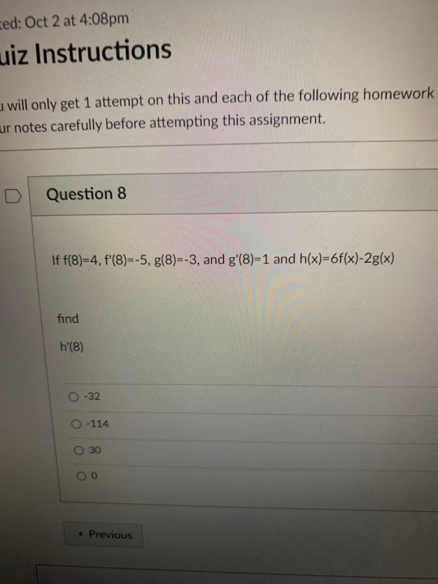 zed: Oct 2 at 4:08pm
uiz Instructions
u will only get 1 attempt on this and each of the following homework
ur notes carefully before attempting this assignment.
Question 8
If f(8)-4, f'(8)=-5, g(8)=-3, and g'(8)=1 and h(x)=6f(x)-2g(x)
find
h'(8)
O-32
O114
O 30
30
« Previous
