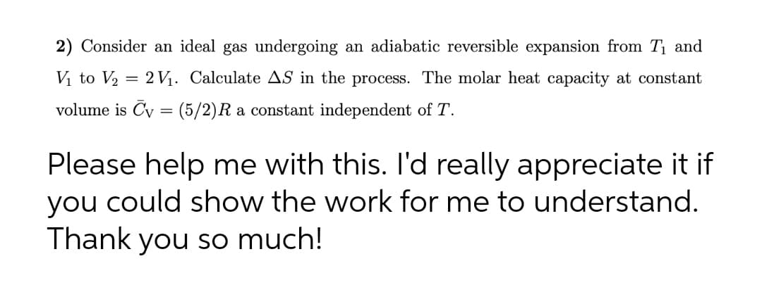 2) Consider an ideal gas undergoing an adiabatic reversible expansion from T₁ and
V₁ to V₂ = 2 V₁. Calculate AS in the process. The molar heat capacity at constant
volume is Cy = (5/2)R a constant independent of T.
Please help me with this. I'd really appreciate it if
you could show the work for me to understand.
Thank you so much!