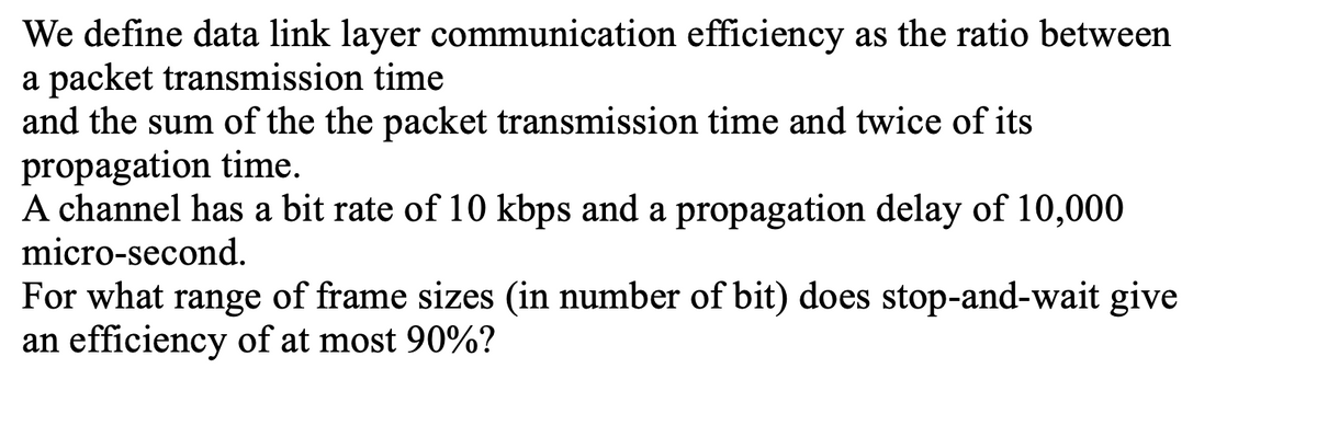 We define data link layer communication efficiency as the ratio between
a packet transmission time
and the sum of the the packet transmission time and twice of its
propagation time.
A channel has a bit rate of 10 kbps and a propagation delay of 10,000
micro-second.
For what range of frame sizes (in number of bit) does stop-and-wait give
an efficiency of at most 90%?
